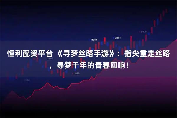 恒利配资平台 《寻梦丝路手游》：指尖重走丝路，寻梦千年的青春回响！