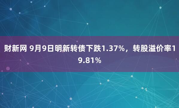 财新网 9月9日明新转债下跌1.37%，转股溢价率19.81%