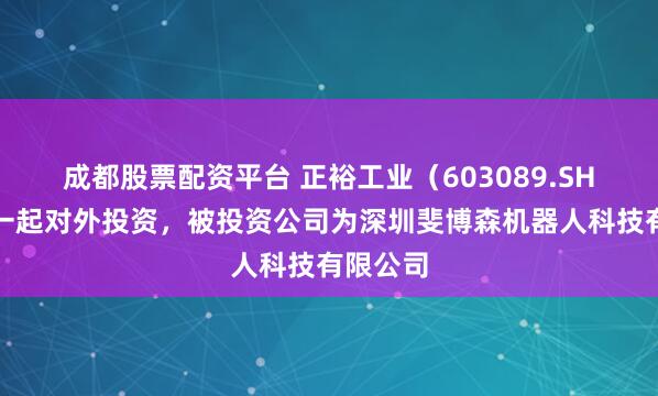 成都股票配资平台 正裕工业（603089.SH）新增一起对外投资，被投资公司为深圳斐博森机器人科技有限公司