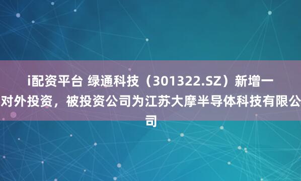 i配资平台 绿通科技（301322.SZ）新增一起对外投资，被投资公司为江苏大摩半导体科技有限公司