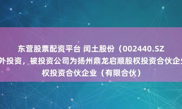 东营股票配资平台 闰土股份（002440.SZ）新增一起对外投资，被投资公司为扬州鼎龙启顺股权投资合伙企业（有限合伙）