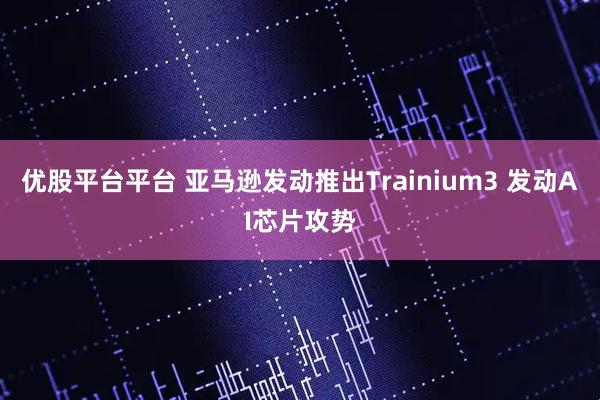 优股平台平台 亚马逊发动推出Trainium3 发动AI芯片攻势