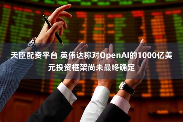 天臣配资平台 英伟达称对OpenAI的1000亿美元投资框架尚未最终确定