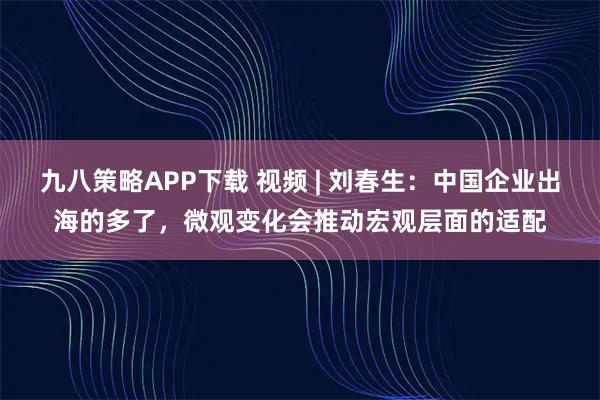 九八策略APP下载 视频 | 刘春生：中国企业出海的多了，微观变化会推动宏观层面的适配