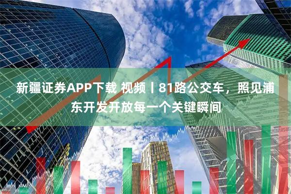 新疆证券APP下载 视频丨81路公交车，照见浦东开发开放每一个关键瞬间