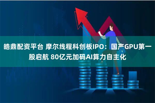 皓鼎配资平台 摩尔线程科创板IPO：国产GPU第一股启航 80亿元加码AI算力自主化
