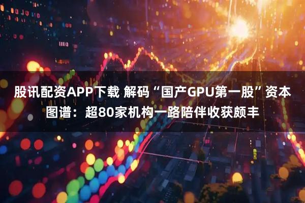 股讯配资APP下载 解码“国产GPU第一股”资本图谱：超80家机构一路陪伴收获颇丰
