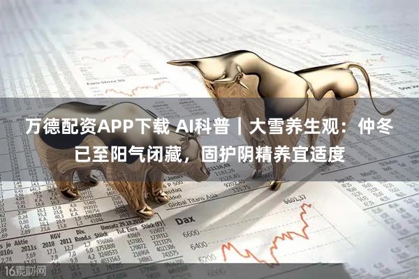 万德配资APP下载 AI科普｜大雪养生观：仲冬已至阳气闭藏，固护阴精养宜适度