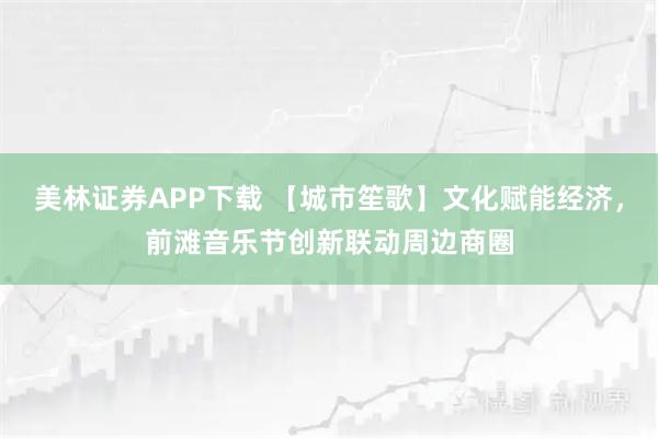 美林证券APP下载 【城市笙歌】文化赋能经济，前滩音乐节创新联动周边商圈