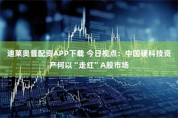 迪莱奥普配资APP下载 今日视点：中国硬科技资产何以“走红”A股市场
