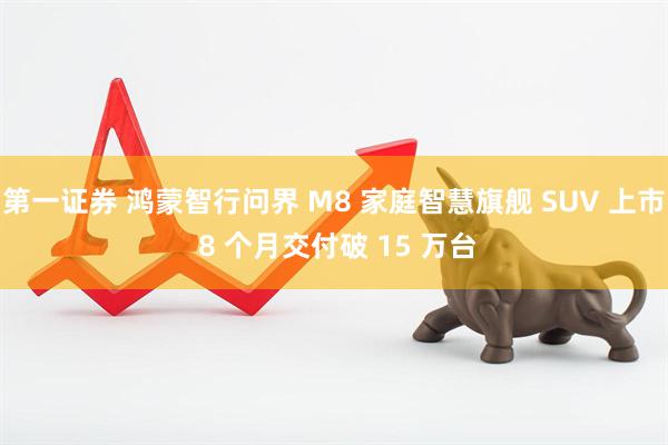 第一证券 鸿蒙智行问界 M8 家庭智慧旗舰 SUV 上市 8 个月交付破 15 万台