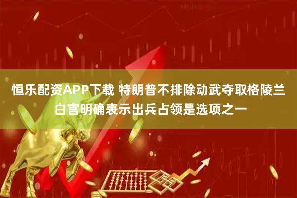 恒乐配资APP下载 特朗普不排除动武夺取格陵兰 白宫明确表示出兵占领是选项之一