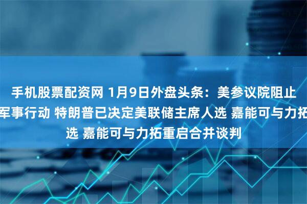手机股票配资网 1月9日外盘头条：美参议院阻止在委采取更多军事行动 特朗普已决定美联储主席人选 嘉能可与力拓重启合并谈判