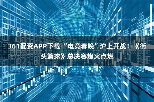 361配资APP下载 “电竞春晚”沪上开战！《街头篮球》总决赛烽火点燃