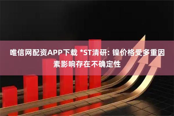 唯信网配资APP下载 *ST清研: 镍价格受多重因素影响存在不确定性