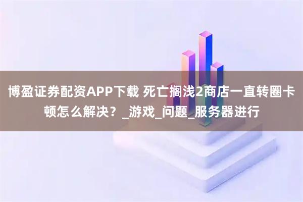 博盈证券配资APP下载 死亡搁浅2商店一直转圈卡顿怎么解决？_游戏_问题_服务器进行