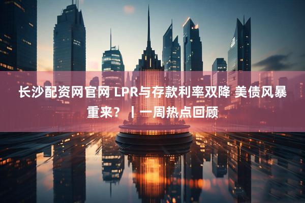 长沙配资网官网 LPR与存款利率双降 美债风暴重来？丨一周热点回顾