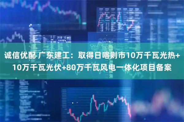 诚信优配 广东建工：取得日喀则市10万千瓦光热+10万千瓦光伏+80万千瓦风电一体化项目备案