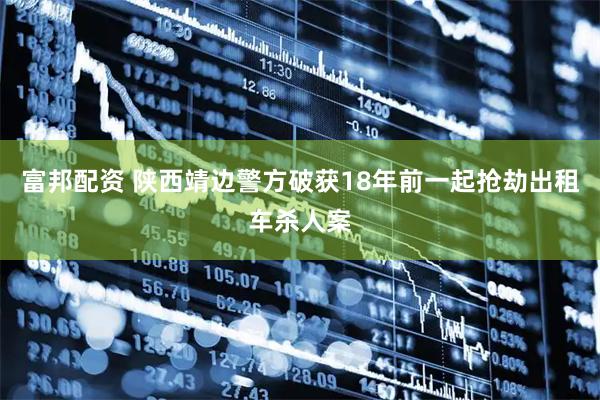 富邦配资 陕西靖边警方破获18年前一起抢劫出租车杀人案