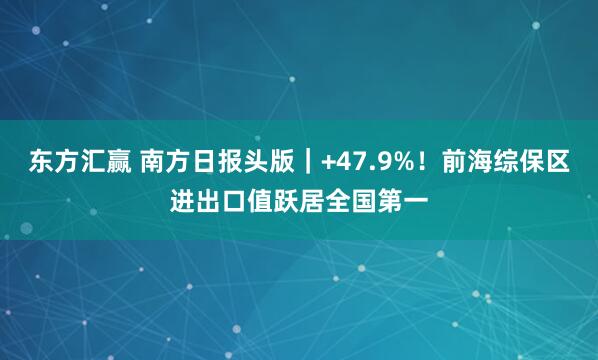 东方汇赢 南方日报头版｜+47.9%！前海综保区进出口值跃居全国第一