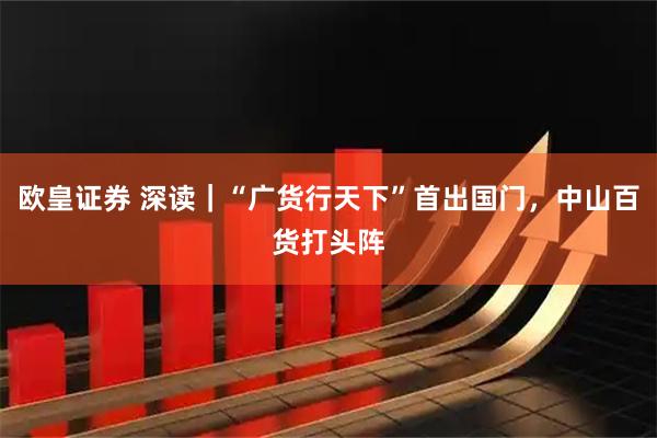 欧皇证券 深读｜“广货行天下”首出国门，中山百货打头阵